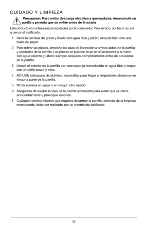 Page 1515
CUIDADO Y LIMPIEZA
 
Precaucion: Para evitar descarga electrica y quemaduras, desenchufe su 
parilla y permita que se enfrie antes de limpiarla
Este producto no contiene piezas reparables por el consumidor. Para servicio, por favor acuda 
a personal calificado.
1. Vacíe la bandeja de grasa y lávela con agua tibia y jabón; sé\
quela bien con una 
toalla de papel.
2. Para retirar las placas, presione las asas de liberación a ambos lados de la parrilla 
y sepárelas de la parrilla. Las placas se pueden...