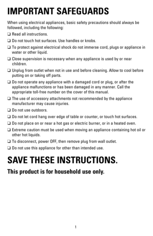 Page 21
IMPORTANT SAFEGUARDS
When using electrical appliances, basic safety precautions should always\
 be 
followed, including the following:
❑	Read all instructions.
❑	Do not touch hot surfaces. Use handles or knobs.
❑	To protect against electrical shock do not immerse cord, plugs or applia\
nce in 
water or other liquid.
❑	Close supervision is necessary when any appliance is used by or near 
children.
❑	Unplug from outlet when not in use and before cleaning. Allow to cool be\
fore 
putting on or taking off...