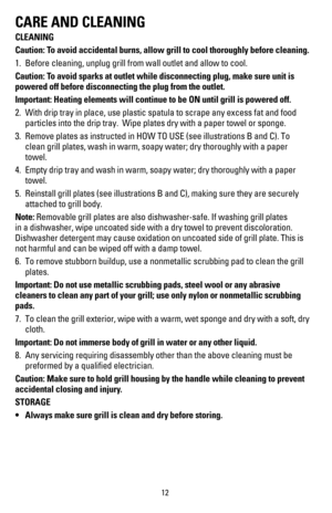 Page 1312
CARE AND CLEANING
CLEANING
Caution: To avoid accidental burns, allow grill to cool thoroughly before cleaning\
.
1. Before cleaning, unplug grill from wall outlet and allow to cool.
Caution: To avoid sparks at outlet while disconnecting plug, make sure unit is 
powered off before disconnecting the plug from the outlet.
Important: Heating elements will continue to be ON until grill is powere\
d off.
2. With drip tray in place, use plastic spatula to scrape any excess fat an\
d food 
particles into the...