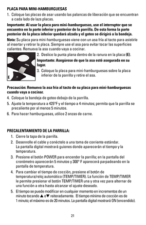 Page 2221
PLACA PARA MINI-HAMBURGUESAS 
1. Coloque las placas de asar usando las palancas de liberación que se e\
ncuentran 
a cada lado de lazs placas.
Importante: Al usar la placa para mini-hamburguesas, use el interruptor \
que se 
encuentra en la parte inferior y posterior de la parrilla. De esta forma\
 la parte 
posterior de la placa inferior quedará alzada y el goteo se dirigirá\
 a la bandeja.
Nota: Su placa para mini-hamburguesas viene con un asa fría al tacto para \
asistirle 
al insertar y retirar la...