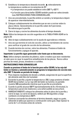 Page 2322
 6.  Establezca la temperatura deseada tocando  ▲ reiteradamente.   
    La temperatura cambia en incrementos de 25°.  
	 	 	 •	La	temperatura	se	puede	establecer	entre	300º	F	y	425º	F.
	 	 	 •	La	función	para	dorar/sellar	(SEAR)	también	puede	ser	seleccionada 	 
        (vea INSTRUCCIONES	PARA	DORAR/SELLAR).
 7.   Una vez precalentada, la parrilla emitirá un sonido y la temperatura \
dejará  
    de aparecer intermitentemente.
 8.  Coloque cuidadosamente los alimentos que se van a cocinar sobre la...