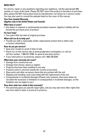 Page 34NEED HELP?
For service, repair or any questions regarding your appliance, call the \
appropriate 800 
number	on	cover	 of	this	 book.	 Please	 DO	NOT	 return	 the	product	 to	the	 place	 of	purchase. 	
Also,	please	 DO	NOT	 mail	product	 back	to	manufacturer,	 nor	bring	 it	to	 a	service	 center.	 
You may also want to consult the website listed on the cover of this man\
ual.
Two-Year Limited Warranty  
(Applies only in the United States and Canada)
What does it cover?
•	 Any	defect	 in	material	 or...