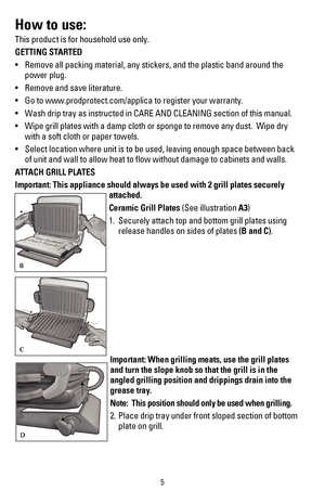 Page 65
How to use:
This product is for household use only.
GETTING STARTED
•	 Remove	all	packing	material,	any	stickers,	and	the	plastic	band	around	the	
power plug.
•	 Remove	and	save	literature.
•	 Go	to	www.prodprotect.com/applica	to	register	your	warranty.
•	 Wash	drip	tray	as	instructed	in	CARE	AND	CLEANING	section	of	this	manual.
•	 Wipe	grill	plates	with	a	damp	cloth	or	sponge	to	remove	any	dust.		Wipe	dry 	
with a soft cloth or paper towels.
•	 Select	location	where	unit	is	to	be	used,	leaving	enough...