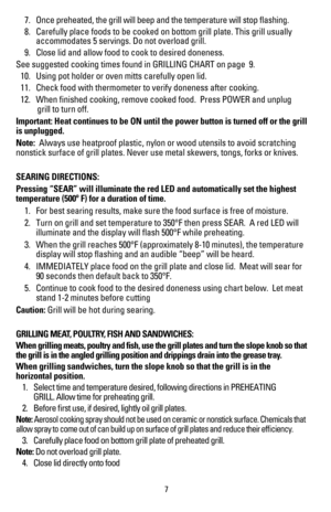 Page 8 7. Once preheated, the grill will beep and the temperature will stop flas\
hing.
  8.  Carefully place foods to be cooked on bottom grill plate. This grill usu\
ally  
    accommodates 5 servings. Do not overload grill.
 9.  Close lid and allow food to cook to desired doneness. 
See	suggested	cooking	times	found	in	GRILLING	CHART	on	page		9.
  10.  Using pot holder or oven mitts carefully open lid.
 11.  Check food with thermometer to verify doneness after cooking.
 12.  When finished cooking, remove...