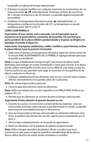 Page 2323
la pantalla se indicará el tiempo seleccionado. 
5. El tiempo se puede modificar en cualquier momento en incrementos de  un 
minuto tocando ▲ o▼ reiteradamente.  El tiempo mínimo de cocción es 
de	1	minuto;	el	máximo	es	de	20	minutos.	La	pantalla	digital	mostrará	ON 	
(encendido). 
6. Establezca la temperatura deseada tocando  ▲ reiteradamente. La 
temperatura cambia en incrementos de 25°. La temperatura se puede 
establecer entre 300 ºF y 425 ºF.
COMO USAR PARRILLA
Importante: Al asar carnes, aves y...