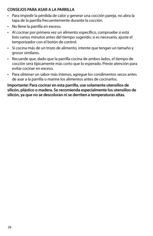 Page 2828
CONSEJOS PARA ASAR A LA PARRILLA
•	 Para	impedir	la	pérdida	de	calor	y	generar	una	cocción	pareja,	no	abra	la	
tapa de la parrilla frecuentemente durante la cocción.
•	 No	llene	la	parrilla	en	exceso.
•	 Al	cocinar	por	primera	vez	un	alimento	específico,	compruebe	si	está	
listo varios minutos antes del tiempo sugerido; si es necesario, ajuste el 
temporizador con el botón de control.
•	 Si	cocina	más	de	un	trozo	de	alimento,	intente	que	tengan	un	tamaño	y 	
grosor similares.
•	 Recuerde	que,	dado	que...