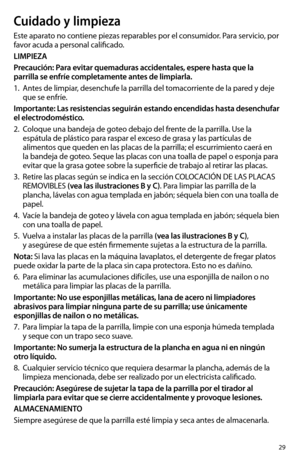 Page 2929
Cuidado y limpieza
Este aparato no contiene piezas reparables por el consumidor. Para servicio, por 
favor acuda a personal calificado.
LIMPIEZA
Precaución: Para evitar quemaduras accidentales, espere hasta que la 
parrilla se enfríe completamente antes de limpiarla.
1. Antes de limpiar, desenchufe la parrilla del tomacorriente de la pared y deje 
que se enfríe. 
Importante: Las resistencias seguirán estando encendidas hasta desenchufar 
el electrodoméstico.
2. Coloque una bandeja de goteo debajo del...