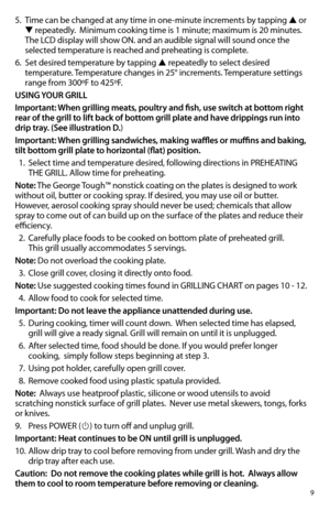 Page 99
5. Time can be changed at any time in one-minute increments by tapping ▲ or 
▼ repeatedly.  Minimum cooking time is 1 minute; maximum is 20 minutes.  
The	LCD	display	will	show	ON.	and	an	audible	signal	will	sound	once	the 	
selected temperature is reached and preheating is complete.
6. Set desired temperature by tapping ▲ repeatedly to select desired 
temperature. Temperature changes in 25° increments. Temperature settings  
range from 300ºF to 425ºF.
USING YOUR GRILL
Important: When grilling meats,...