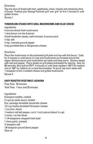 Page 15Directions:
Top one slice of bread with ham, apple/pear, onion, cheese and remaining slice 
of bread.  Preheat your George Foreman grill  and  grill  for 4 to 7 min\
utes or until 
golden brown.
Serves 1
TENDERLOIN STEAKS WITH GRILL MUSHROOMS AND BLUE CHEESE
Ingredients:
4 ounces sliced fresh mushrooms
1 strip bacon cut into 4 pieces
4 beef tenderloin steaks, well-trimmed, 4 ounces each
½ tsp. salt
¼ tsp. coarsely ground pepper
4 tsp grumbled blue or Gorgonzola cheese
Directions:
Place the mushrooms on...