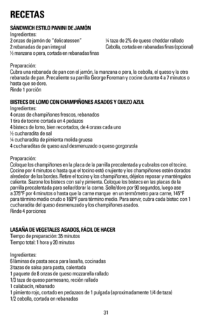 Page 32RECETAS
SÁNDWICH ESTILO PANINI DE JAMÓN
Ingredientes:
2 onzas de jamón de “delicatessen”   ¼ taza de 2% de queso cheddar rallado
2 rebanadas de pan integral     Cebolla, cortada en rabanadas finas (opcional)
½ manzana o pera, cortada en rebanadas finas
Preparación:
Cubra una rebanada de pan con el jamón, la manzana o pera, la cebolla\
, el queso y la otra 
rebanada de pan. Precaliente su parrilla George Foreman y cocine durante\
 4 a 7 minutos o 
hasta que se dore.
Rinde 1 porción
BISTECS DE LOMO CON...