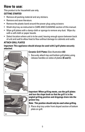 Page 65
How to use:
This product is for household use only.
GETTING STARTED
•	 Remove	all	packing	material	and	any	stickers.
•	 Remove	and	save	literature.
•	 Remove	the	plastic	band	around	the	power	plug	using	scissors
•	 Wash	drip	tray	as	instructed	in	CARE	AND	CLEANING	section	of	this	manual.
•	 Wipe	grill	plates	with	a	damp	cloth	or	sponge	to	remove	any	dust.		Wipe	dry	
with a soft cloth or paper towels.
•	 Select	location	where	unit	is	to	be	used,	leaving	enough	space	between	back 	
of unit and wall to...