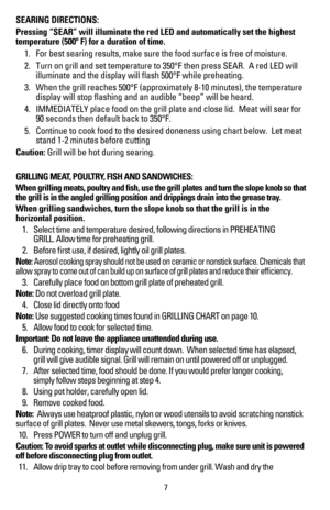 Page 8SEARING DIRECTIONS:
Pressing “SEAR” will illuminate the red LED and automatically set \
the highest 
temperature (500º F) for a duration of time.  
 1.   For best searing results, make sure the food surface is free of moisture\
.
 2.   Turn on grill and set temperature to 350°F then press SEAR.  A red LE\
D will  
    illuminate and the display will flash 500°F while preheating.
 3.   When the grill reaches 500°F (approximately 8-10 minutes), the temp\
erature  
    display will stop flashing and an...