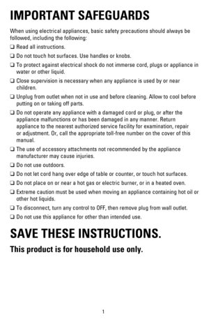 Page 21
IMPORTANT SAFEGUARDS
When using electrical appliances, basic safety precautions should always be 
followed, including the following:
! Read all instructions.
! Do not touch hot surfaces. Use handles or knobs.
! To protect against electrical shock do not immerse cord, plugs or appliance in 
water or other liquid.
! Close supervision is necessary when any appliance is used by or near 
children.
! Unplug from outlet when not in use and before cleaning. Allow to cool before 
putting on or taking off...