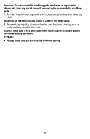 Page 1413
Important: Do not use metallic scrubbing pads, steel wool or any abrasive 
cleaners to clean any part of your grill; use only nylon or nonmetallic scrubbing 
pads.
7. To clean the grill cover, wipe with a warm, wet sponge and dry with a soft, dry 
cloth.
Important: Do not immerse body of grill in water or any other liquid.
8. Any servicing requiring disassembly other than the above cleaning must be 
preformed by a qualiﬁed electrician.
Caution: Make sure to hold grill cover by the handle while...
