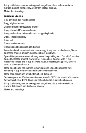 Page 1716
Using pot holders, remove baking pan from grill and place on heat-resistant 
surface. Garnish with parsley. Use nylon spatula to serve.
Makes 6 to 8 servings.
SPINACH LASAGNA
! lb. part skim milk ricotta cheese
1 egg, slightly beaten
2 cups shredded mozzarella cheese
! cup shredded Parmesan cheese
! cup well drained defrosted frozen chopped spinach
2 tbsp. chopped parsley
 tsp. salt
2 cups marinara sauce
LASAGNANOODLESCOOKEDANDDRAINED
In medium bowl, combine ricotta cheese, egg, ! cup mozzarella...