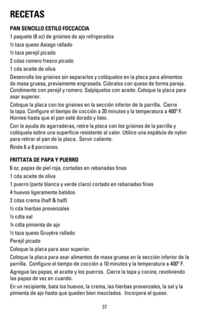 Page 36RECETAS
PAN SENCILLO ESTILO FOCCACCIA
1 paquete (8 oz) de grisines de ajo refrigerados
! taza queso Asiago rallado
! taza perejil picado
2 cdas romero fresco picado
1 cda aceite de oliva
Desenrolle los grisines sin separarlos y colóquelos en la placa para alimentos 
de masa gruesa, previamente engrasada. Cúbralos con queso de forma pareja.  
Condimente con perejil y romero. Salpíquelos con aceite. Coloque la placa para 
asar superior.
Coloque la placa con los grisines en la sección inferior de la...