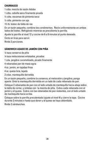 Page 38CHURRASCO
1 cdta. mezcla de sazón Adobo  
1 cdta. cebolla seca ﬁnamente picada
! cdta. escamas de pimienta seca                     
! cdta. pimiento con ajo
1! lb. bistec de falda de res
En un tazón pequeño, combine los condimentos.  Rocíe uniformemente en ambos 
lados del bistec. Refrigérelo mientras se precalienta la parrilla.
Ajuste la parrilla al nivel 12 y cocine de 6 a 8 minutos al punto deseado.
Corte en tiras para servir.
Rinde 2 porciones.
SÁNDWICH ASADO DE JAMÓN CON PIÑA
 taza conserva de...