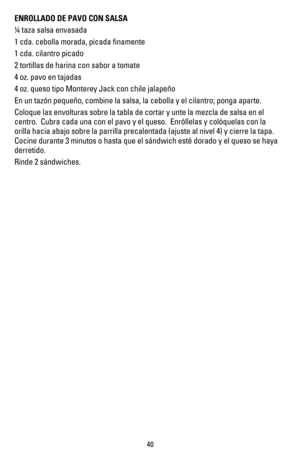 Page 39ENROLLADO DE PAVO CON SALSA
 taza salsa envasada
1 cda. cebolla morada, picada ﬁnamente
1 cda. cilantro picado
2 tortillas de harina con sabor a tomate
4 oz. pavo en tajadas
4 oz. queso tipo Monterey Jack con chile jalapeño 
En un tazón pequeño, combine la salsa, la cebolla y el cilantro; ponga aparte.
Coloque las envolturas sobre la tabla de cortar y unte la mezcla de salsa en el 
centro.  Cubra cada una con el pavo y el queso.  Enróllelas y colóquelas con la 
orilla hacia abajo sobre la parrilla...