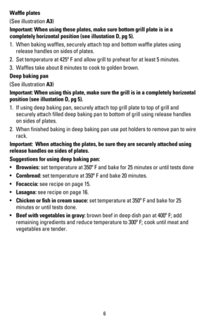 Page 76
Wafﬂe plates
(See illustration A3)
Important: When using these plates, make sure bottom grill plate is in a 
completely horizontal position (see illustation D, pg 5).
1. When baking wafﬂes, securely attach top and bottom wafﬂe plates using 
release handles on sides of plates.  
2. Set temperature at 425º F and allow grill to preheat for at least 5 minutes.  
3. Wafﬂes take about 8 minutes to cook to golden brown.
Deep baking pan
(See illustration A3)
Important: When using this plate, make sure the...