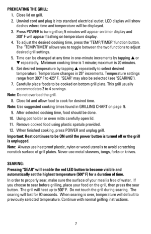 Page 8PREHEATING THE GRILL:
 1. Close lid on grill.
 2. Unwind cord and plug it into standard electrical outlet. LCD display will show  
  dashes where time and temperature will be displayed.
 3. Press POWER to turn grill on; 5 minutes will appear on timer display and  
  300º F will appear ﬂashing on temperature display.
 4. To adjust the desired cooking time, press the TEMP/TIMER function button.  
  The  TEMP/TIMER allows you to toggle between the two functions to adjust  
  desired grill settings.
 5. Time...