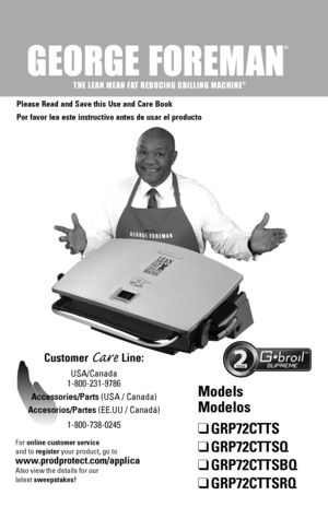 Page 1
®
THE LEAN MEAN FAT REDUCING GRILLING MACHINE®

Please Read and Save this Use and Care Book
Por favor lea este instructivo antes de usar el producto
Customer Care Line:
USA/Canada 
1-800-231-9786
Accessories/Parts (USA / Canada) 
Accesorios/Partes (EE.UU / Canadá)
1-800-738-0245
™
Models 
Modelos
❑	GRP72CTTS
❑	GRP72CTTSQ
❑	GRP72CTTSBQ
❑	GRP72CTTSRQ
For online customer service  
and to register your product, go to 
www.prodprotect.com/applica
Also view the details for our
latest sweepstakes! 