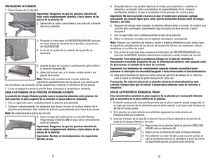 Page 12
2122
PRECALENTAR	LA	PLANChA
1. Cierra la tapa de la plancha.
Importante:	 Asegúrese	de	que	 los	ganchos	 laterales	 de	
traba	estén	 completamente	 abiertos	y	hacia	 afuera	 de	las	
placas	 de	la	plancha	 (E).
2. Desenrolle el cable y enchúfelo a una toma de corriente 
eléctrica estándar.
3. Presione el interruptor de ENCENDER/APAGAR, ubicado 
en el pie posterior derecho de la parrilla, a la posición 
de ENCENDER (F)
4. La luz en el centro de la cubierta de la parrilla se 
iluminará.
5.  Usando la guía...