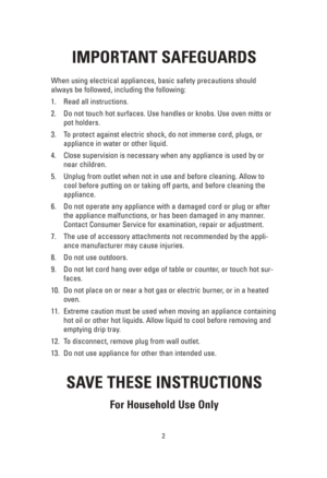 Page 22
IMPORTANT SAFEGUARDS
When using electrical appliances, basic safety precautions should
always be followed, including the following:
1. Read all instructions.
2. Do not touch hot surfaces. Use handles or knobs. Use oven mitts or
pot holders.
3. To protect against electric shock, do not immerse cord, plugs, or
appliance in water or other liquid.
4. Close supervision is necessary when any appliance is used by or
near children.
5. Unplug from outlet when not in use and before cleaning. Allow to
cool before...