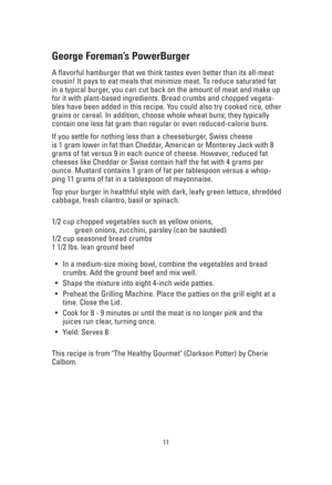 Page 1111
George Foreman’s PowerBurger
A flavorful hamburger that we think tastes even better than its all-meat
cousin! It pays to eat meals that minimize meat. To reduce saturated fat
in a typical burger, you can cut back on the amount of meat and make up
for it with plant-based ingredients. Bread crumbs and chopped vegeta-
bles have been added in this recipe. You could also try cooked rice, other
grains or cereal. In addition, choose whole wheat buns; they typically
contain one less fat gram than regular or...