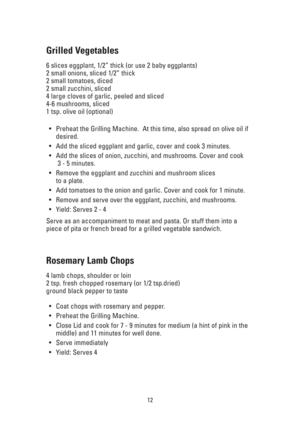 Page 1212
Grilled Vegetables
6 slices eggplant, 1/2” thick (or use 2 baby eggplants)
2 small onions, sliced 1/2” thick
2 small tomatoes, diced
2 small zucchini, sliced
4 large cloves of garlic, peeled and sliced
4-6 mushrooms, sliced
1 tsp. olive oil (optional)
•Preheat the Grilling Machine.  At this time, also spread on olive oil if
desired.
•Add the sliced eggplant and garlic, cover and cook 3 minutes.
•Add the slices of onion, zucchini, and mushrooms. Cover and cook
3 - 5 minutes.
•Remove the eggplant and...