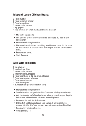 Page 1313
Mustard Lemon Chicken Breast
2 Tbsp. mustard
2 Tbsp. balsamic vinegar
3 Tbsp. lemon juice
2 cloves garlic, minced
1 tsp. paprika
4 6 oz. chicken breasts halved with the skin taken off
•Mix first 5 ingredients.
•Add chicken breast and let it marinate for at least 1/2 hour in the
refrigerator.
•Preheat the Grilling Machine.
•Place marinated chicken on Grilling Machine and close Lid. Let cook
for 8 - 9 minutes or until the meat is no longer pink and the juices run
clear.
•Remove and serve.
•Yield: Serves...