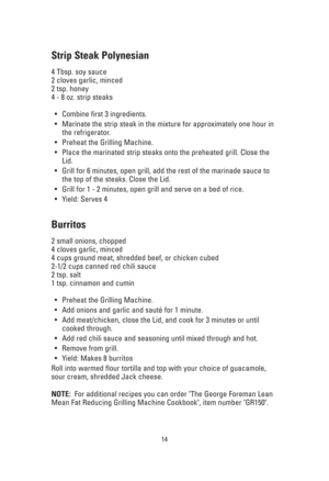 Page 14Strip Steak Polynesian
4 Tbsp. soy sauce
2 cloves garlic, minced
2 tsp. honey
4 - 8 oz. strip steaks
•Combine first 3 ingredients.
•Marinate the strip steak in the mixture for approximately one hour in
the refrigerator.
•Preheat the Grilling Machine.
•Place the marinated strip steaks onto the preheated grill. Close the
Lid.
•Grill for 6 minutes, open grill, add the rest of the marinade sauce to
the top of the steaks. Close the Lid.
•Grill for 1 - 2 minutes, open grill and serve on a bed of rice. 
•Yield:...