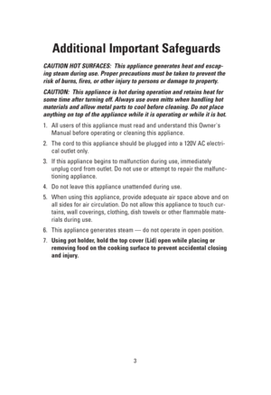 Page 33
Additional Important Safeguards
CAUTION HOT SURFACES:  This appliance generates heat and escap-
ing steam during use. Proper precautions must be taken to prevent the
risk of burns, fires, or other injury to persons or damage to property.
CAUTION:  This appliance is hot during operation and retains heat for
some time after turning off. Always use oven mitts when handling hot
materials and allow metal parts to cool before cleaning. Do not place
anything on top of the appliance while it is operating or...