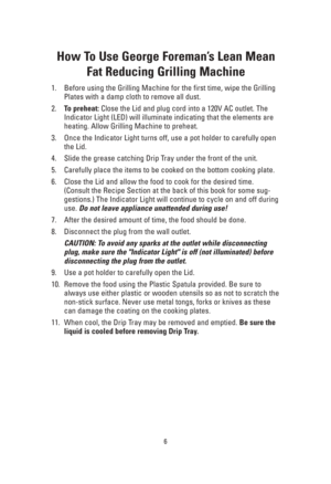 Page 66
How To Use George Foreman’s Lean Mean
Fat Reducing Grilling Machine
1. Before using the Grilling Machine for the first time, wipe the Grilling
Plates with a damp cloth to remove all dust.
2.To preheat: Close the Lid and plug cord into a 120V AC outlet. The
Indicator Light (LED) will illuminate indicating that the elements are
heating. Allow Grilling Machine to preheat.
3. Once the Indicator Light turns off, use a pot holder to carefully open
the Lid.
4. Slide the grease catching Drip Tray under the...