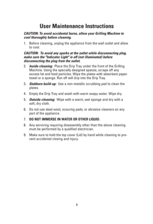 Page 88
User Maintenance Instructions
CAUTION: To avoid accidental burns, allow your Grilling Machine to
cool thoroughly before cleaning.
1. Before cleaning, unplug the appliance from the wall outlet and allow
to cool.
CAUTION:  To avoid any sparks at the outlet while disconnecting plug,
make sure the Indicator Light is off (not illuminated) before 
disconnecting the plug from the outlet.
2.Inside cleaning:Place the Drip Tray under the front of the Grilling
Machine. Using the specially designed spatula, scrape...