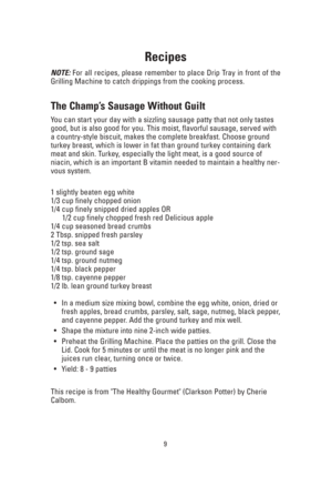 Page 9Recipes
NOTE:For all recipes, please remember to place Drip Tray in front of the
Grilling Machine to catch drippings from the cooking process.
The Champ’s Sausage Without Guilt
You can start your day with a sizzling sausage patty that not only tastes
good, but is also good for you. This moist, flavorful sausage, served with
a country-style biscuit, makes the complete breakfast. Choose ground
turkey breast, which is lower in fat than ground turkey containing dark
meat and skin. Turkey, especially the...