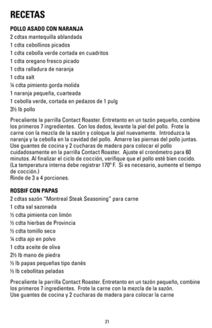 Page 2121
RECETAS
POLLO ASADO CON NARANJA
2 cdtas mantequilla ablandada
1 cdta cebollinos picados
1 cdta cebolla verde cortada en cuadritos
1 cdta oregano fresco picado
1 cdta ralladura de naranja 
1 cdta salt
¼ cdta pimiento gorda molida
1 naranja pequeña, cuarteada
1 cebolla verde, cortada en pedazos de 1 pulg
3½ lb pollo
Precaliente la parrilla Contact Roaster. Entretanto en un tazón pequeño, combine 
los primeros 7 ingredientes.  Con los dedos, levante la piel del pollo. \
 Frote la 
carne con la mezcla de...