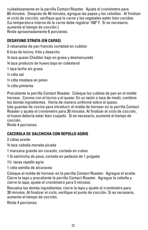 Page 2222
cuidadosamente en la parrilla Contact Roaster.  Ajuste el cronómetro para  
60 minutos.  Después de 40 minutos, agregue las papas y las cebollas.  Al finalizar 
el ciclo de cocción, verifique que la carne y los vegetales esté\
n bien cocidos.   
(La temperatura interna de la carne debe registrar 160º F.  Si es necesario, 
aumente el tiempo de cocción.)
Rinde aproximadamente 6 porciones.
DESAYUNO STRATA (EN CAPAS) 
3 rebanadas de pan francés cortadad en cubitos
6 tiras de tocino, frito y desecho
¾ taza...