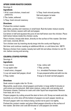 Page 1010
UPSIDE DOWN ROASTED CHICKEN
Servings: 4 
Ingredients
1  (4 lb.) roast chicken, rinsed and 
patted dry
2 Tbs. butter, softened
½ Tbsp. fresh minced rosemary ½ Tbsp. fresh minced parsley
Salt and pepper to taste
1 lemon, cut in half
Directions
Preheat the contact roaster.
Mix butter, parsley and rosemary in small bowl. Rub the butter mixture evenly 
over the chicken; season with salt and pepper.
Cut lemon in half and squeeze the juice of one half lemon over the chick\
en. Place 
both lemon halves inside...