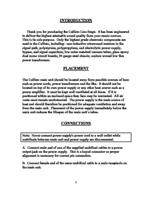 Page 2INTRODUCTION 
 
 
     Thank you for purchasing the Callisto Line Stage.  It has been engineered 
to deliver the highest attainable sound quality from your music sources.  
This is its sole purpose.  Only the highest grade electronic components are 
used in the Callisto, including:  non-inductive wirewound resistors in the 
signal path; polystyrene, polypropylene, and electrolytic power supply, 
bypass, and signal capacitors; low noise matched vacuum tubes; glass epoxy 
dual mono circuit boards; 20 gauge...