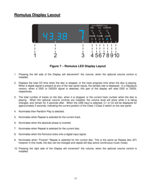 Page 15
Romulus Display Layout 
   
    
Figure 7 – Romulus LED Display Layout   
 
1.  Pressing the left side of the Display will decrement* the volume, when the optional volume control is 
installed. 
 
2.  Displays the total CD time when the disc is stopped,  or the track progress time when the disc is playing. 
When a digital signal is present at any of the rear panel  inputs, the sample rate is displayed.  In a Signature 
version, when a DSD or DSD2X signal  is detected, this part of the display will read...
