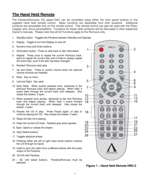 Page 7
The Hand Held Remote  
The Pandora/Romulus CD player-DAC can be controlled using either the front panel buttons or the 
supplied hand held remote control.  Basic functions are selectable from both locations.  Additional 
functions are accessible only on the remote control.  This remote contro\
l can also be used with the Rhea, 
Calypso and Janus preamplifiers.  Functions for these  other products will be discussed in their respective 
Owner’s manuals.  Please note that all CD functions apply to the...