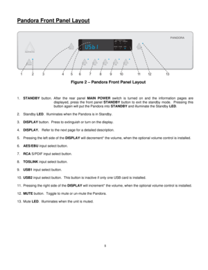 Page 8
Pandora Front Panel Layout 
 
 
STANDBY
AESTHETIX
14512
11 1 3
3
26 78910
PHASE
RNDM ALL FOREVER
LOCK
ONE
REPEAT
AES MUTE
RCA TOSUSB AUX
PANDORA
DISPLAY
  
Figure 2 – Pandora Front Panel Layout  
 
 
 
1. STANDBY  button. After the rear panel  MAIN POWER switch is turned on and the information pages are 
displayed, press the front panel  STANDBY button to exit the standby mode.  Pressing this 
button again will put the Pandora into  STANDBY and illuminate the Standby  LED. 
 
2. Standby  LED....