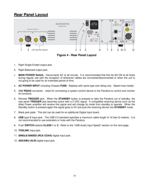 Page 10
Rear Panel Layout 
 
ANALOG OUTPUTS
MADE IN USAAESTHETIX
RS-232 TRIGGER
LEFT
3
RIGHT
1
2
ON
OFF
TOS
COAX
DIGITAL INPUTS
AES EBU
DIGITAL INPUTS
USB
Class 2 Class 1
SERIAL NUMBER 0000
12
345 6 7 9 11 1
10
8Left channel outputs2  
Figure 4 - Rear Panel Layout     
1.  Right Single-Ended output jack.  
2.  Right Balanced output jack.  
3. MAIN POWER Switch.   Disconnects AC to all circuits.  It is  recommended that this be left ON at all times 
during regular use with the exception of whenever cables are...