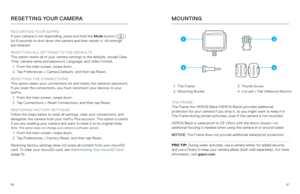 Page 448687
RESETTING YOUR CAMERA
RESTARTING YOUR GOPRO
If your camera is not responding, press and hold the Mode  button [  ] 
for 8 seconds to shut down the camera and then restart it. All settings   
are retained.
RESETTING ALL SETTINGS TO THE DEFAULTS
This option resets all of your camera settings to the defaults, except Date, 
Time, camera name and password, Language, and Video Format.
1.  From the main screen, swipe down.  
2.  Tap Preferences > Camera Defaults, and then tap Reset. 
RESETTING THE...