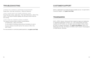 Page 509899
TROUBLESHOOTING
I FORGOT MY CAMERA’S USERNAME OR PASSWORD
Swipe down, then tap Connections > Name & Password. 
I DON’T KNOW WHAT SOFTWARE VERSION I HAVE
From the main screen, swipe down. Then tap Preferences > About This 
GoPro. The Version Number displays the software version that you   
are running.
I CAN’T FIND MY CAMERA’S SERIAL NUMBER
The camera’s serial number is listed in several places: •  In Preferences > About This GoPro
•  On the inside of the battery bay (remove the battery to see it)
•...
