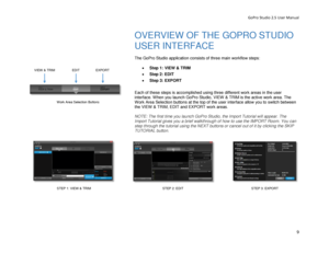 Page 13GoPro Studio 2.5 User Manual 
OVERVIEW OF THE GOPRO STUDIO 
USER INTERFACE  
 
The  GoPro Studio  application consists of three main  workflow steps: 
 
•  Step 1:  VIEW & TRIM  
•   Step 2: EDIT  
•   Step 3: EXPORT  
 
Each of these steps is  accomplished  using three different work areas  in the user 
interface.  When you launch GoPro Studio,  VIEW  & TRIM is the active work area. The 
Work Area Selection buttons at the top of the user interface allow you to switch between 
the  VIEW & TRIM , EDIT and...
