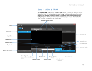 Page 14GoPro Studio 2.5 User Manual 
Step 1: VIEW & TRIM 
 
The VIEW & TRIM  work area, or “ VIEW & TRIM Room ”,  is where y ou view  your source 
files,  select  initial trim points  using your best footage  and choose  advanced conversion 
settings.  You  then  add your source files to a conversion list for batch processing into 
GoPro CineForm files. If you have not converted any of your source files into GoPro 
CineForm files, this is where you should start.  
 
 
Menu 
Import Button 
Work Area Selection...