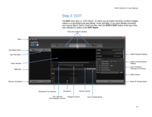 Page 15GoPro Studio 2.5 User Manual 
Step 2: EDIT 
 
The EDIT  work area, or “EDIT Room”,  is where you do further trimming, combine multiple 
videos on a storyboard and add  effects, music and titles. If you have  already converted 
your source files to GoPro CineForm files, click the STEP 2 EDIT button at the top of the 
user interface  to switch to the  EDIT Room . 
Work Area Selection Buttons 
Add Media Button 
Add Title Button 
Media Bin 
Remove Clip Buttons 
Trim, Split and Clip Navigation Controls...