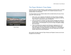 Page 16GoPro Studio 2.5 User Manual 
The Player Window’s Three States  
 
In the  EDIT Room, the Player Window is used to playback your files and clips. The Player 
Window displays the contents of the Media Bin, the complete Storyboard as well as 
individual clips on the Storyboard.   
 
The Player Window has three different  states whic h are determined by the area of focus 
in the  EDIT Room  work area.  
  1.  When a file or clip is selected in the Media Bin, the Player Window will display 
the  current...