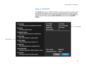 Page 17GoPro Studio 2.5 User Manual 
Step 3: EXPORT 
 
The EXPORT  work area, or “EXPORT Win dow”, is where you export your  movie to a new 
file, ready to share with the world.  Here you’ll be able to choose from a variety of preset 
export formats or create your own custom export s etting. W hen you  are done editing your 
project in the EDIT Room, click the STEP 3 EXPORT button to launch the  EXPORT 
Window . 
   
Export Presets 
Export Settings 
13 
  